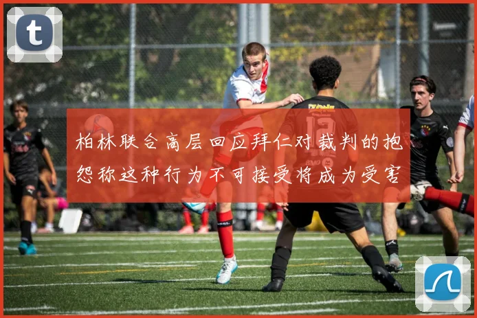 柏林联合高层回应拜仁对裁判的抱怨称这种行为不可接受将成为受害者