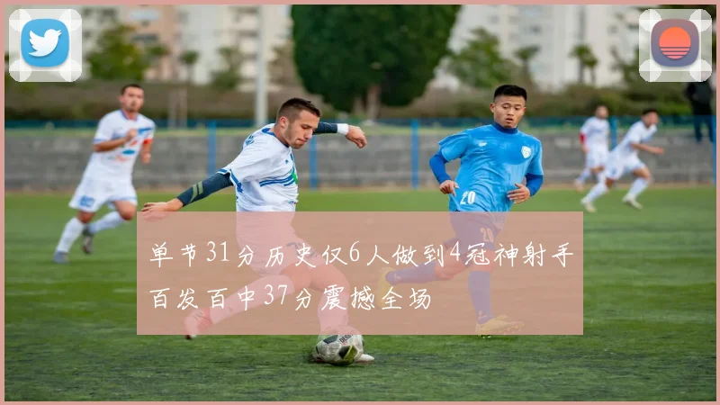 单节31分历史仅6人做到4冠神射手百发百中37分震撼全场