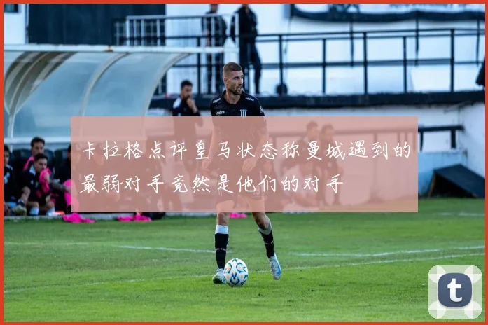 卡拉格点评皇马状态称曼城遇到的最弱对手竟然是他们的对手