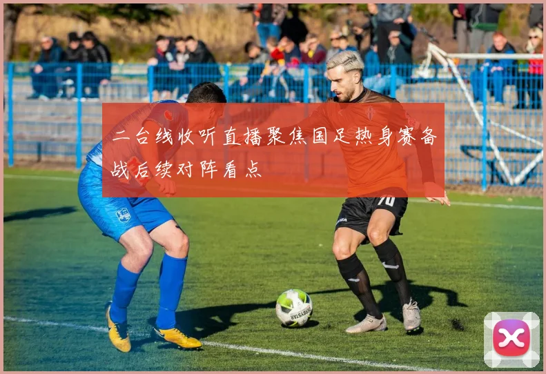 二台线收听直播聚焦国足热身赛备战后续对阵看点