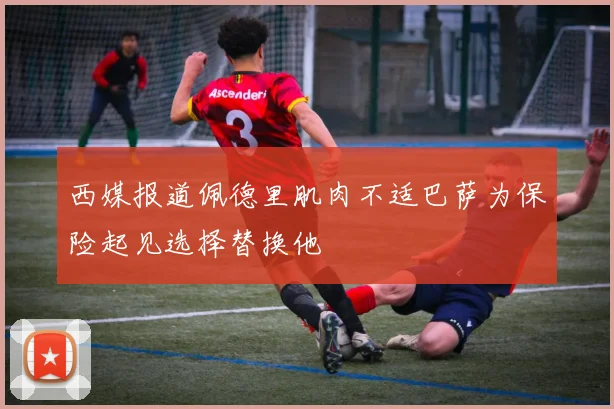 西媒报道佩德里肌肉不适巴萨为保险起见选择替换他