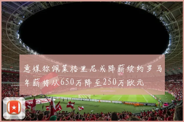 意媒称佩莱格里尼或降薪续约罗马年薪将从650万降至250万欧元