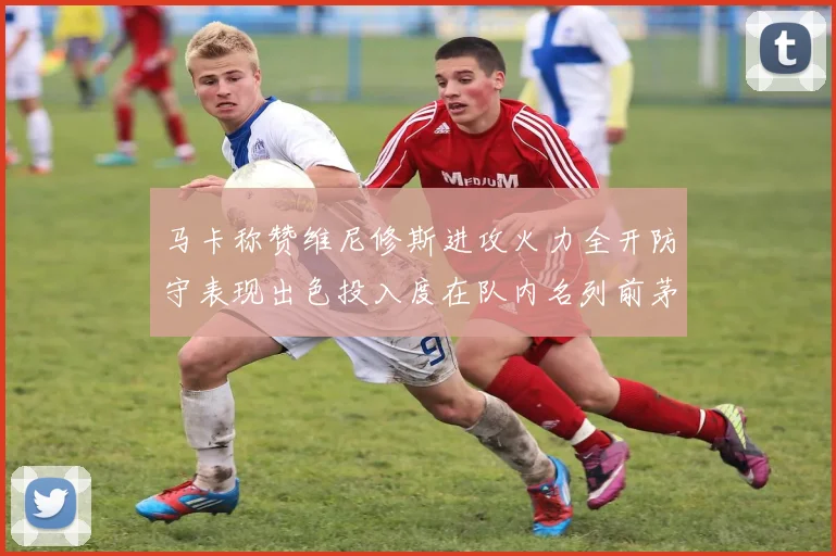 马卡称赞维尼修斯进攻火力全开防守表现出色投入度在队内名列前茅