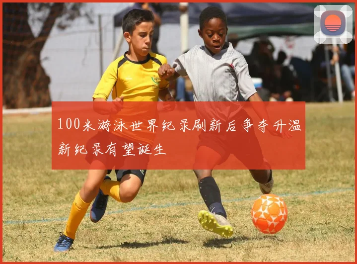 100米游泳世界纪录刷新后争夺升温新纪录有望诞生