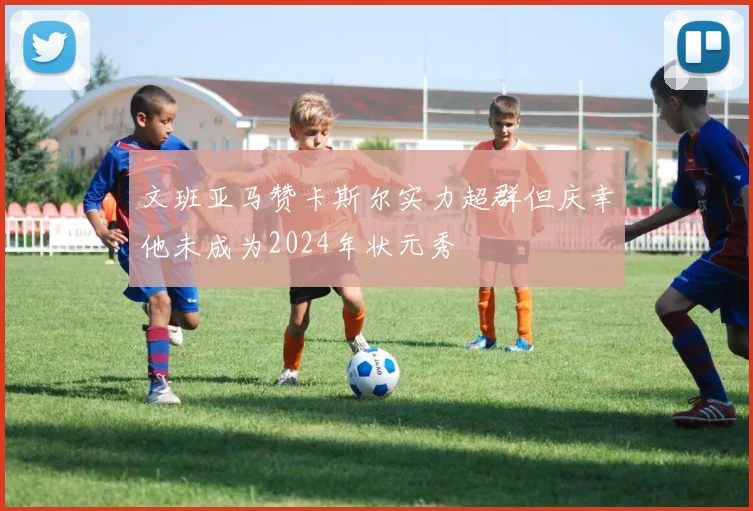 文班亚马赞卡斯尔实力超群但庆幸他未成为2024年状元秀
