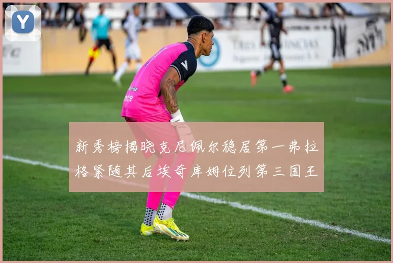 新秀榜揭晓克尼佩尔稳居第一弗拉格紧随其后埃奇库姆位列第三国王次轮秀强势上升至第四