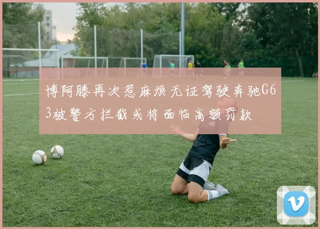 博阿滕再次惹麻烦无证驾驶奔驰G63被警方拦截或将面临高额罚款