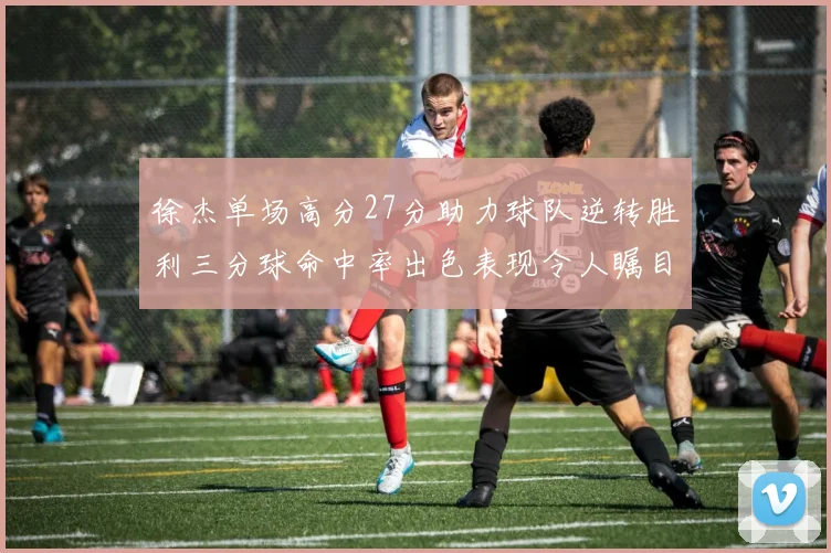 徐杰单场高分27分助力球队逆转胜利三分球命中率出色表现令人瞩目