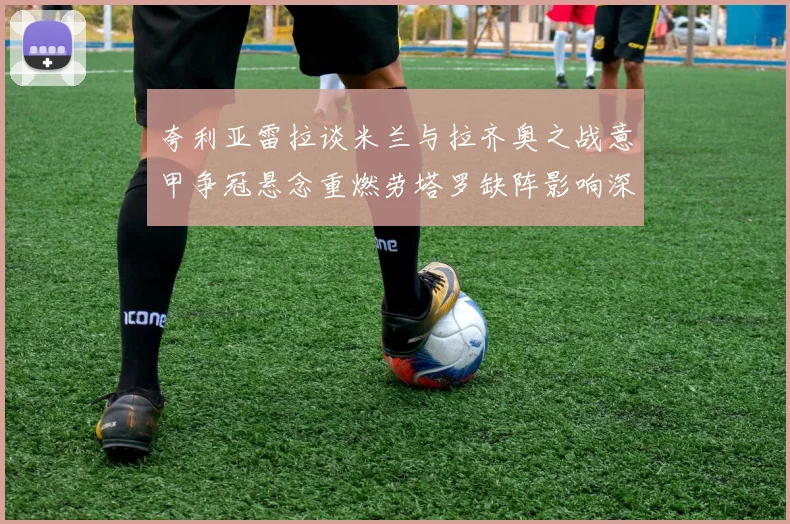 夸利亚雷拉谈米兰与拉齐奥之战意甲争冠悬念重燃劳塔罗缺阵影响深远