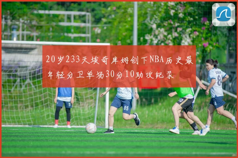 20岁233天埃奇库姆创下NBA历史最年轻分卫单场30分10助攻纪录