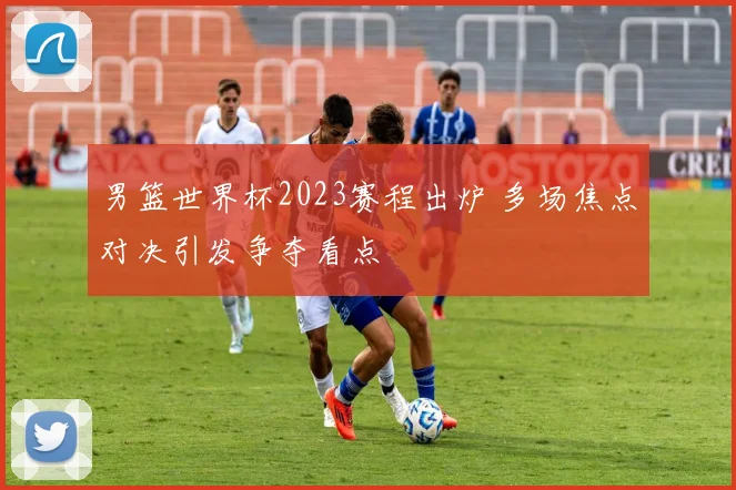 男篮世界杯2023赛程出炉 多场焦点对决引发争夺看点