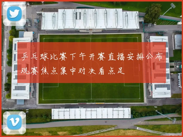 乒乓球比赛下午开赛直播安排公布观赛焦点集中对决看点足