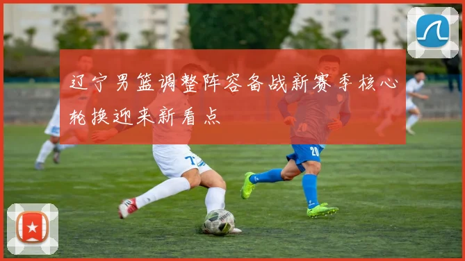 辽宁男篮调整阵容备战新赛季核心轮换迎来新看点