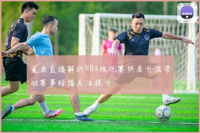 鲨鱼直播解析NBA线观赛热度升温带动赛事转播关注提升