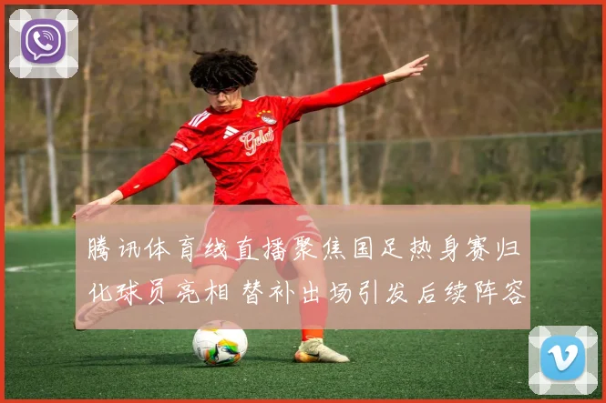 腾讯体育线直播聚焦国足热身赛归化球员亮相 替补出场引发后续阵容看点